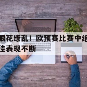 大发娱乐官方网站-眼花缭乱！欧预赛比赛中绝佳表现不断
