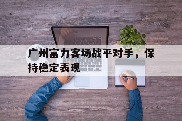 广州富力客场战平对手,保持稳定表现的简单介绍 广州富力客场战平对手,保持稳定表现的简单介绍