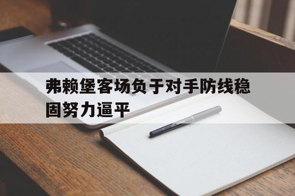 弗赖堡客场负于对手防线稳固努力逼平的简单介绍 弗赖堡客场负于对手防线稳固努力逼平的简单介绍